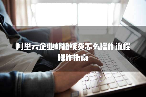 阿里云企业邮箱续费怎么操作流程操作指南
