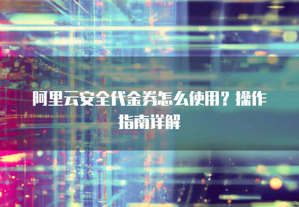 阿里云安全代金券怎么使用?操作指南详解