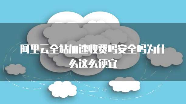 阿里云全站加速收费吗安全吗为什么这么便宜