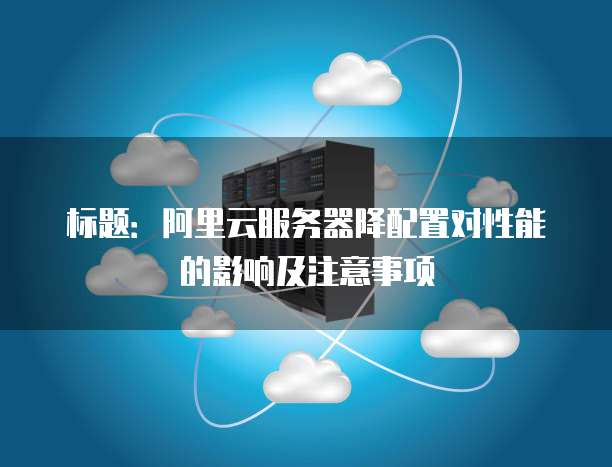 标题:阿里云服务器降配置对性能的影响及注意事项