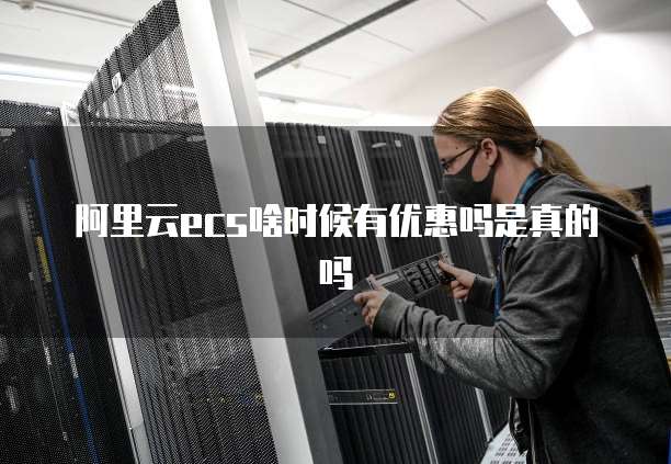阿里云ecs啥时候有优惠吗是真的吗