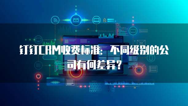 钉钉CRM收费标准：不同级别的公司有何差异？
