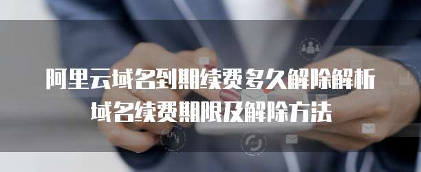 阿里云域名到期续费多久解除解析域名续费期限及解除方法