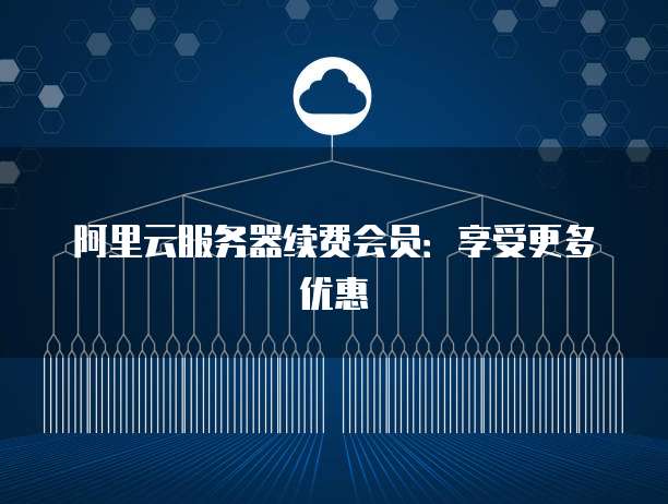 阿里云服务器续费会员:享受更多优惠