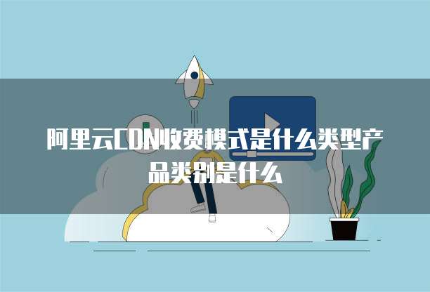 阿里云CDN收费模式是什么类型产品类别是什么