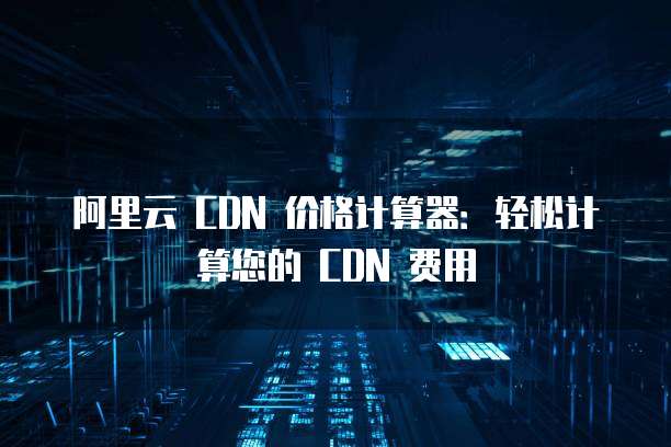 阿里云 CDN 价格计算器：轻松计算您的 CDN 费用