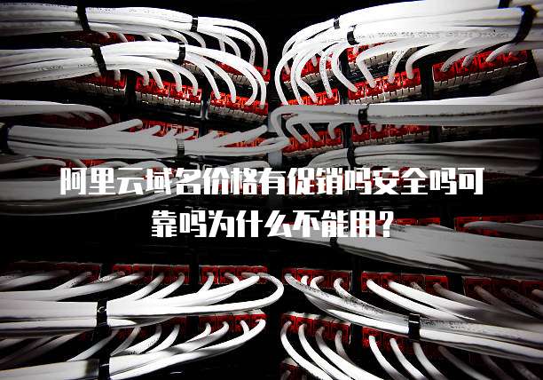 阿里云域名价格有促销吗安全吗可靠吗为什么不能用?