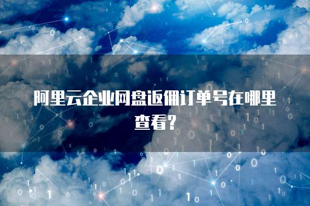 阿里云企业网盘返佣订单号在哪里查看?