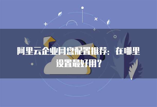 阿里云企业网盘配置推荐:在哪里设置最好用?