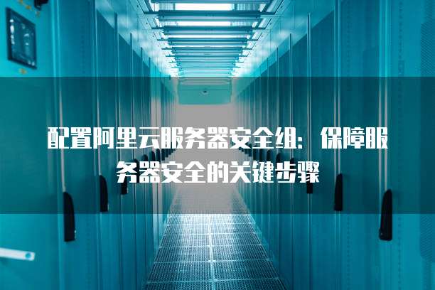 配置阿里云服务器安全组:保障服务器安全的关键步骤