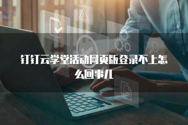 钉钉云学堂活动网页版登录不上怎么回事儿