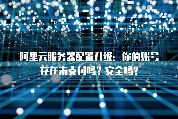 阿里云服务器配置升级:你的账号存在未支付吗?安全吗?