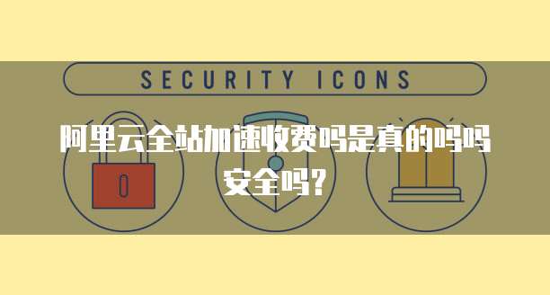 阿里云全站加速收费吗是真的吗吗安全吗?