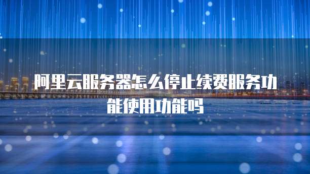 阿里云服务器怎么停止续费服务功能使用功能吗