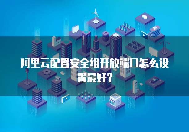 阿里云配置安全组开放端口怎么设置最好？