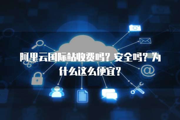 阿里云国际站收费吗?安全吗?为什么这么便宜?
