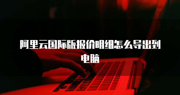 阿里云国际版报价明细怎么导出到电脑