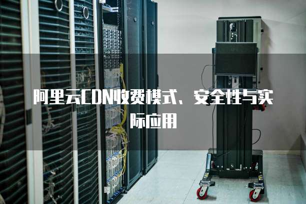 阿里云CDN收费模式、安全性与实际应用