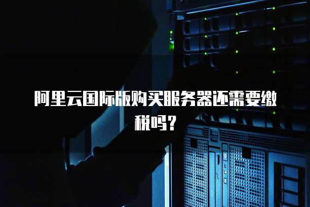 阿里云国际版购买服务器还需要缴税吗?