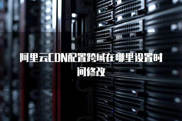 阿里云CDN配置跨域在哪里设置时间修改