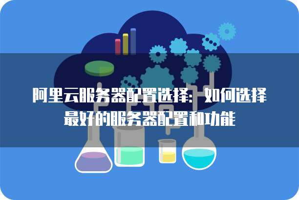 阿里云服务器配置选择:如何选择最好的服务器配置和功能