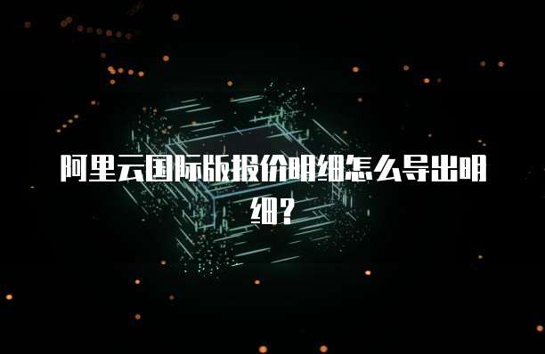 阿里云国际版报价明细怎么导出明细?