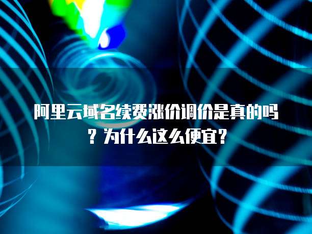 阿里云域名续费涨价调价是真的吗?为什么这么便宜?