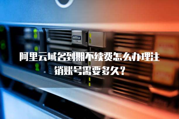 阿里云域名到期不续费怎么办理注销账号需要多久?