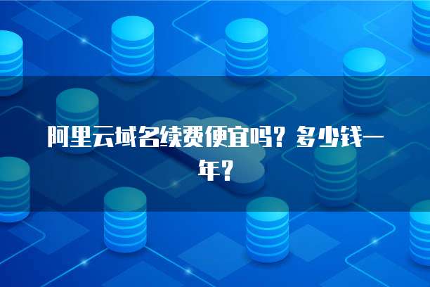 阿里云域名续费便宜吗?多少钱一年?
