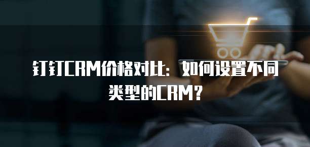 钉钉CRM价格对比:如何设置不同类型的CRM?