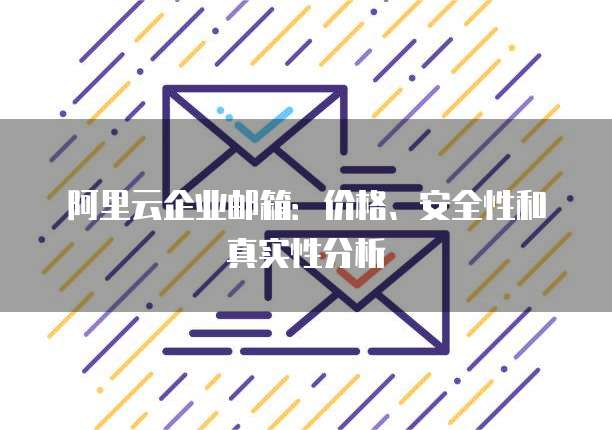 阿里云企业邮箱:价格、安全性和真实性分析