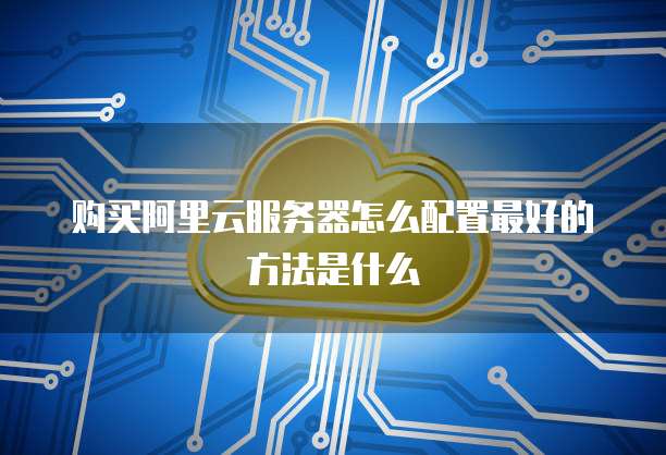 购买阿里云服务器怎么配置最好的方法是什么