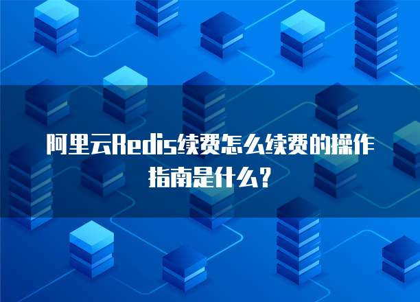 阿里云Redis续费怎么续费的操作指南是什么?