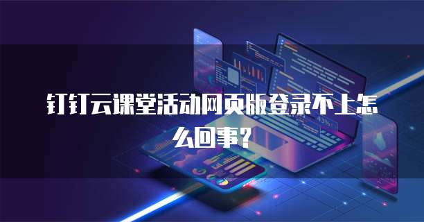 钉钉云课堂活动网页版登录不上怎么回事？