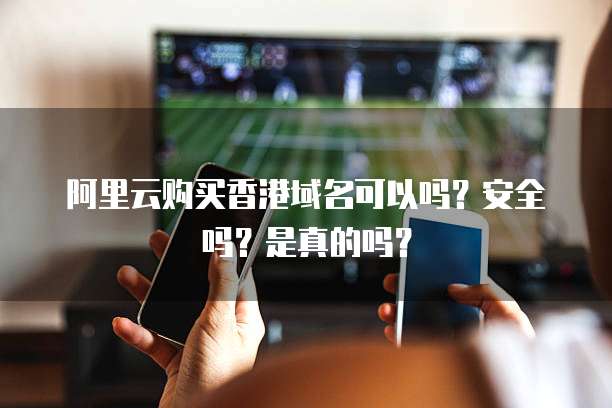 阿里云购买香港域名可以吗?安全吗?是真的吗?