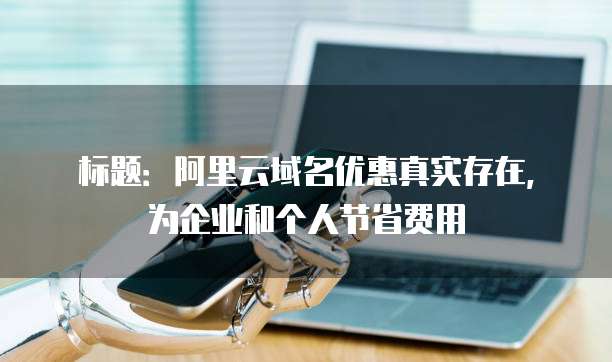 标题:阿里云域名优惠真实存在,为企业和个人节省费用