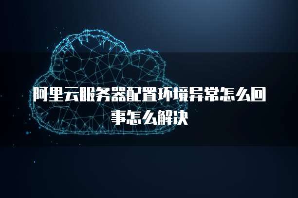 阿里云服务器配置环境异常怎么回事怎么解决