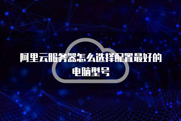阿里云服务器怎么选择配置最好的电脑型号