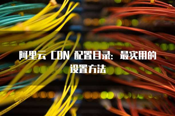 阿里云 CDN 配置目录：最实用的设置方法