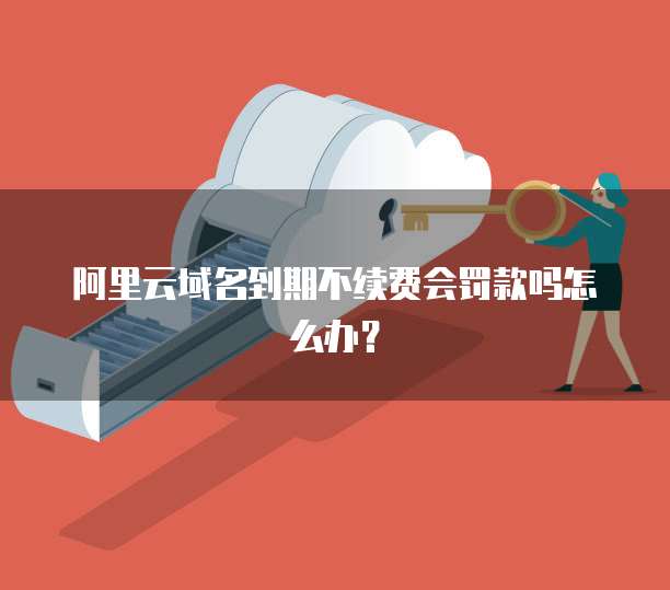 阿里云域名到期不续费会罚款吗怎么办?