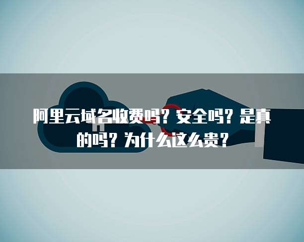 阿里云域名收费吗?安全吗?是真的吗?为什么这么贵?