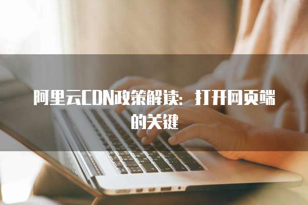 阿里云CDN政策解读:打开网页端的关键