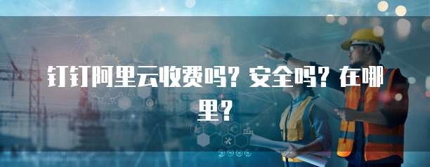 钉钉阿里云收费吗?安全吗?在哪里?