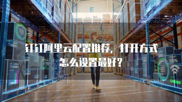  钉钉阿里云配置推荐，打开方式怎么设置最好？