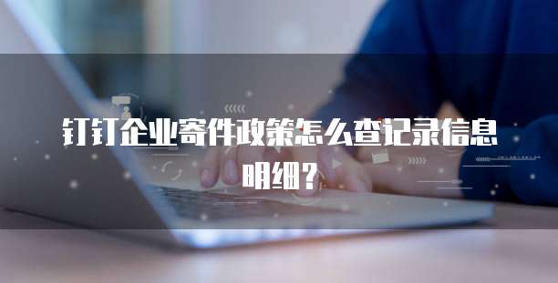钉钉企业寄件政策怎么查记录信息明细?