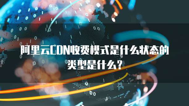 阿里云CDN收费模式是什么状态的类型是什么？