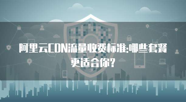 阿里云CDN流量收费标准:哪些套餐更适合你？