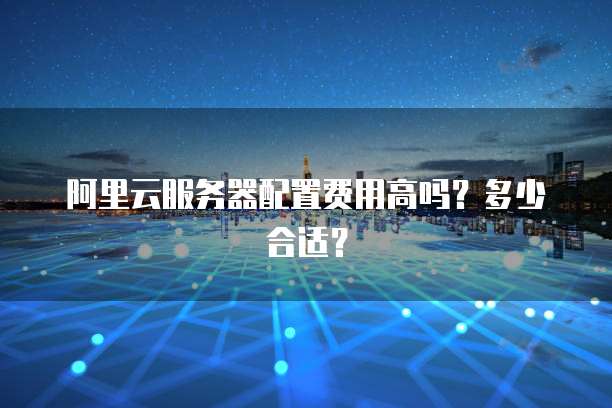 阿里云服务器配置费用高吗?多少合适?