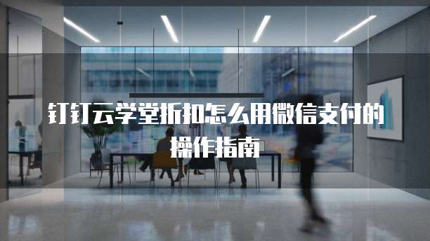 钉钉云学堂折扣怎么用微信支付的操作指南