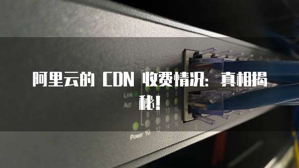 阿里云的 CDN 收费情况:真相揭秘!